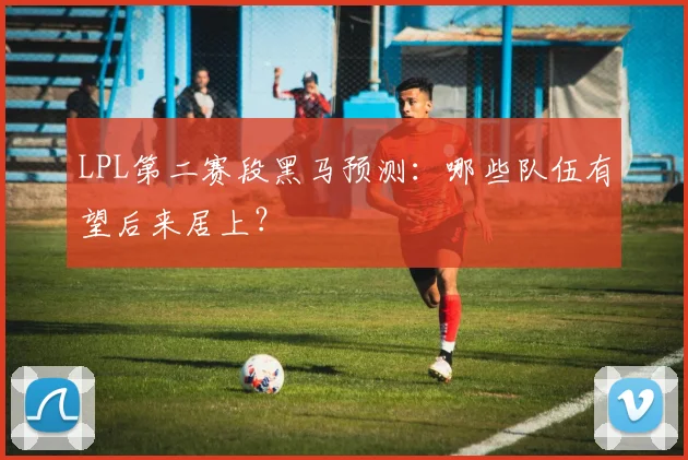 LPL第二赛段黑马预测:哪些队伍有望后来居上?