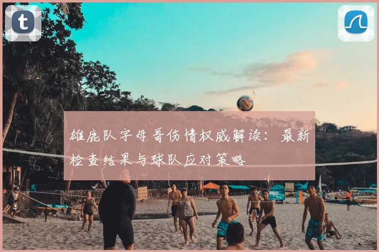 雄鹿队字母哥伤情权威解读:最新检查结果与球队应对策略