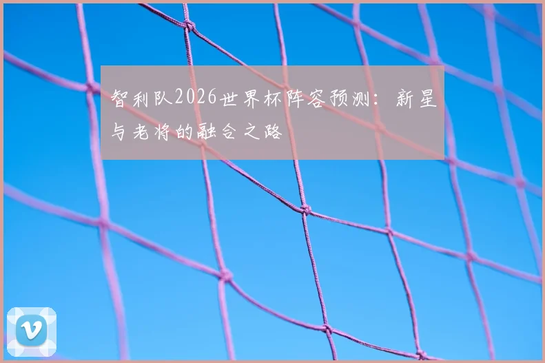 智利队2026世界杯阵容预测：新星与老将的融合之路