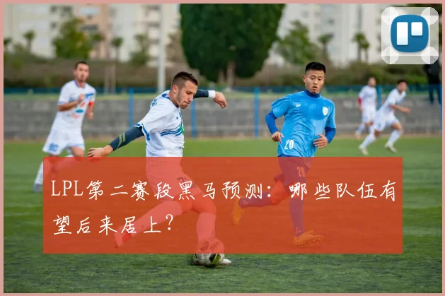 LPL第二赛段黑马预测:哪些队伍有望后来居上?