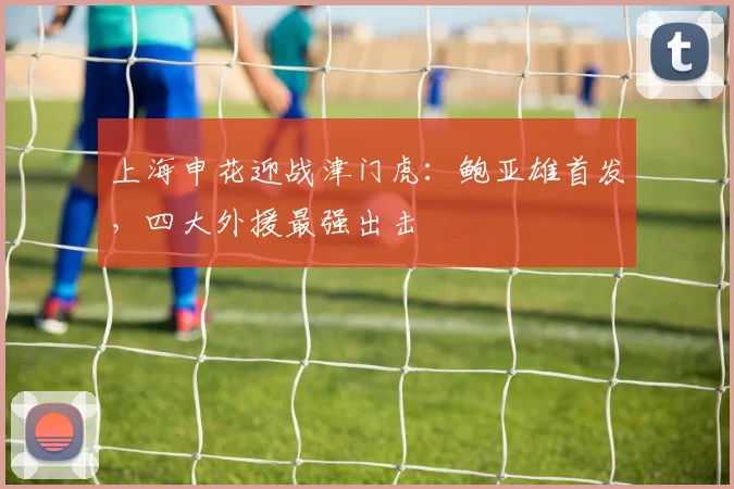上海申花迎战津门虎:鲍亚雄首发,四大外援最强出击
