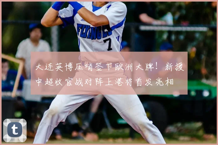 大连英博压哨签下欧洲大牌!新援中超收官战对阵上港将首发亮相