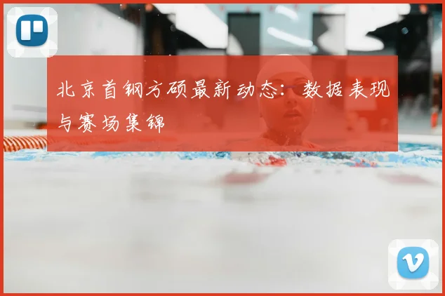 北京首钢方硕最新动态：数据表现与赛场集锦