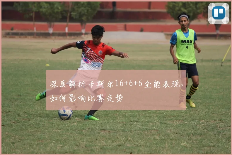深度解析卡斯尔16+6+6全能表现，如何影响比赛走势