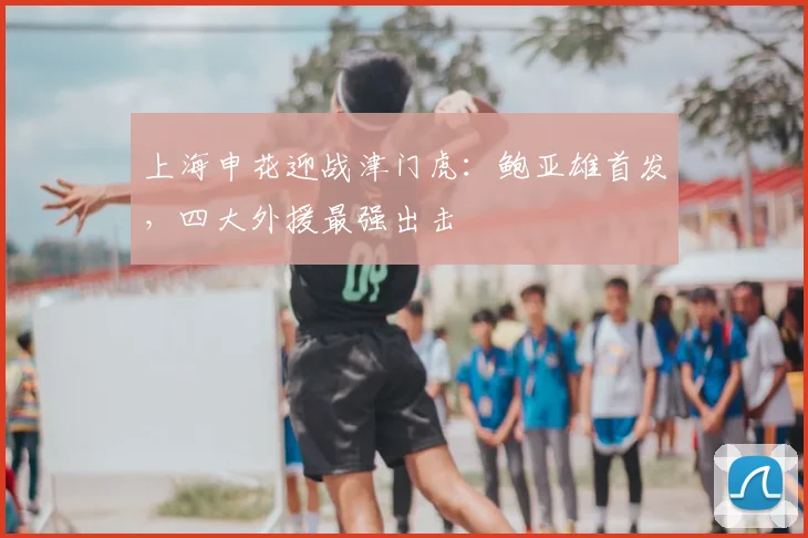 上海申花迎战津门虎：鲍亚雄首发，四大外援最强出击