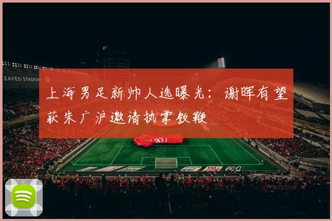 上海男足新帅人选曝光：谢晖有望获朱广沪邀请执掌教鞭