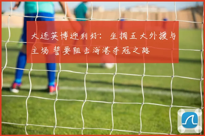 大连英博迎利好：坐拥五大外援与主场 誓要阻击海港夺冠之路