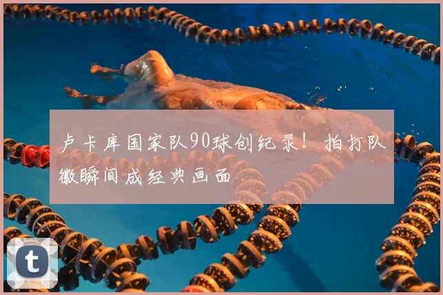卢卡库国家队90球创纪录！拍打队徽瞬间成经典画面