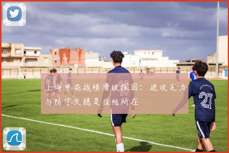 上海申花战绩滑坡探因：进攻乏力与防守失稳是症结所在
