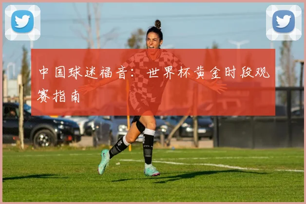 中国球迷福音:世界杯黄金时段观赛指南
